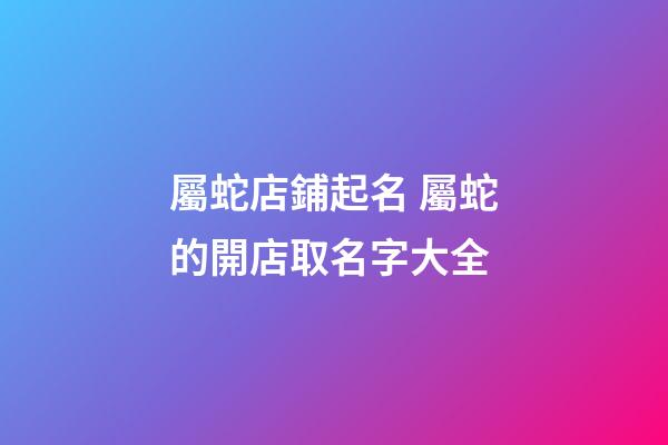 屬蛇店鋪起名 屬蛇的開店取名字大全-第1張-店鋪起名-玄機派